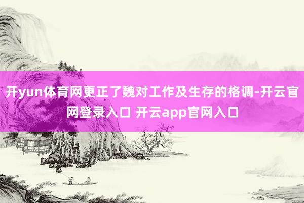 开yun体育网更正了魏对工作及生存的格调-开云官网登录入口 开云app官网入口