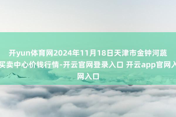 开yun体育网2024年11月18日天津市金钟河蔬菜买卖中心价钱行情-开云官网登录入口 开云app官网入口