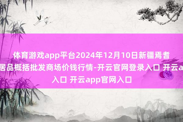 体育游戏app平台2024年12月10日新疆焉耆县光明农副居品概括批发商场价钱行情-开云官网登录入口 开云app官网入口