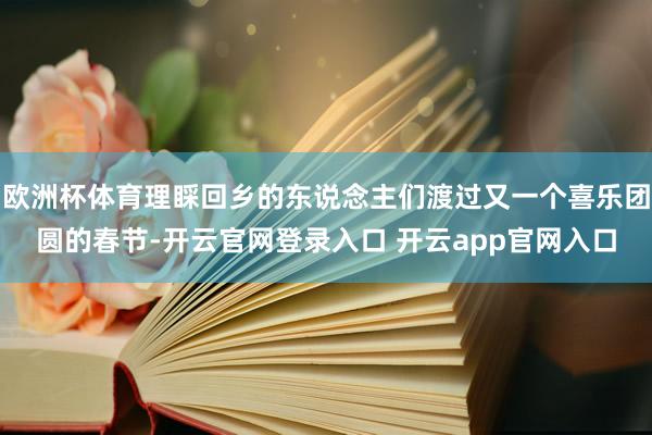 欧洲杯体育理睬回乡的东说念主们渡过又一个喜乐团圆的春节-开云官网登录入口 开云app官网入口