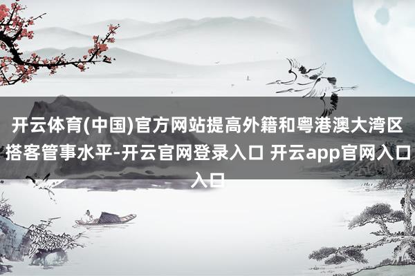 开云体育(中国)官方网站提高外籍和粤港澳大湾区搭客管事水平-开云官网登录入口 开云app官网入口