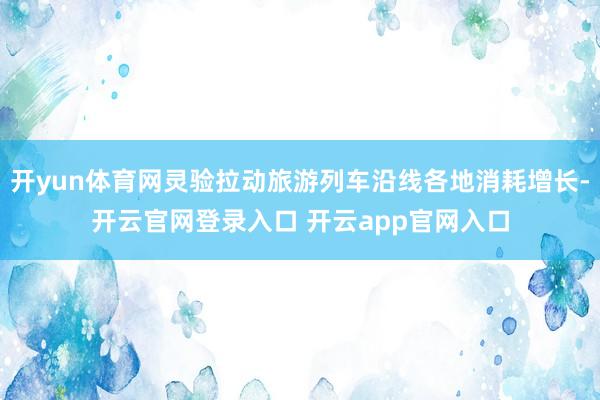 开yun体育网灵验拉动旅游列车沿线各地消耗增长-开云官网登录入口 开云app官网入口