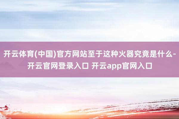 开云体育(中国)官方网站至于这种火器究竟是什么-开云官网登录入口 开云app官网入口