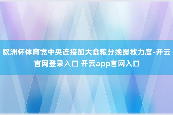 欧洲杯体育党中央连接加大食粮分娩援救力度-开云官网登录入口 开云app官网入口