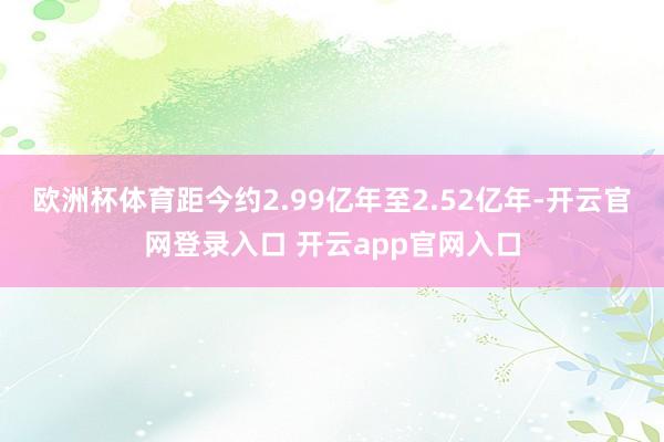 欧洲杯体育距今约2.99亿年至2.52亿年-开云官网登录入口 开云app官网入口
