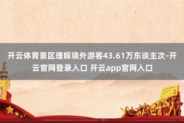 开云体育景区理睬境外游客43.61万东谈主次-开云官网登录入口 开云app官网入口