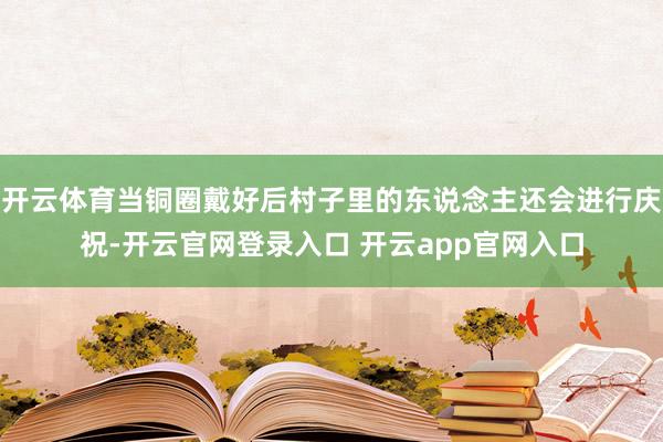 开云体育当铜圈戴好后村子里的东说念主还会进行庆祝-开云官网登录入口 开云app官网入口