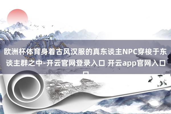 欧洲杯体育身着古风汉服的真东谈主NPC穿梭于东谈主群之中-开云官网登录入口 开云app官网入口