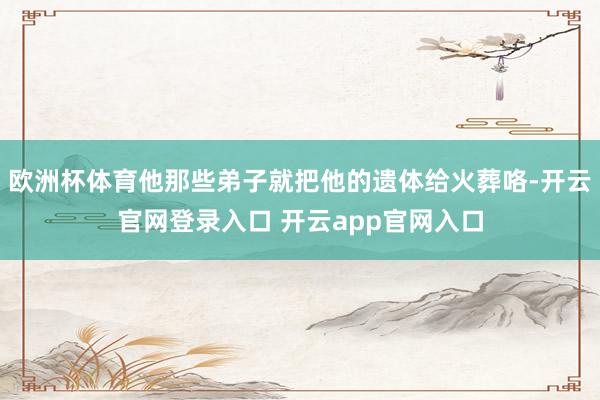 欧洲杯体育他那些弟子就把他的遗体给火葬咯-开云官网登录入口 开云app官网入口