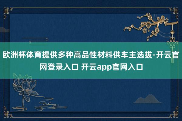 欧洲杯体育提供多种高品性材料供车主选拔-开云官网登录入口 开云app官网入口