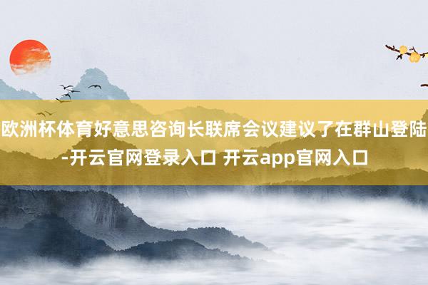 欧洲杯体育好意思咨询长联席会议建议了在群山登陆-开云官网登录入口 开云app官网入口