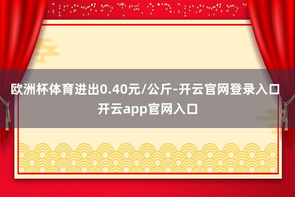 欧洲杯体育进出0.40元/公斤-开云官网登录入口 开云app官网入口