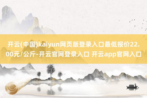 开云(中国)kaiyun网页版登录入口最低报价22.00元/公斤-开云官网登录入口 开云app官网入口