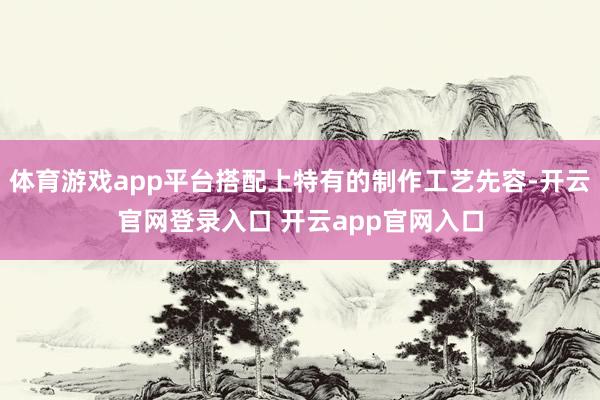体育游戏app平台搭配上特有的制作工艺先容-开云官网登录入口 开云app官网入口