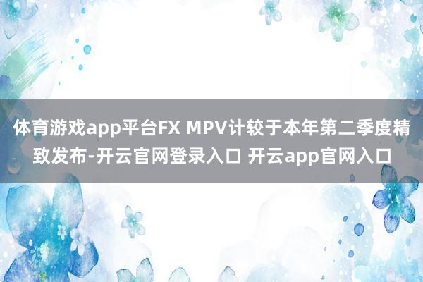 体育游戏app平台FX MPV计较于本年第二季度精致发布-开云官网登录入口 开云app官网入口
