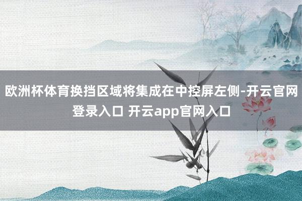 欧洲杯体育换挡区域将集成在中控屏左侧-开云官网登录入口 开云app官网入口