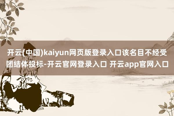 开云(中国)kaiyun网页版登录入口该名目不经受团结体投标-开云官网登录入口 开云app官网入口
