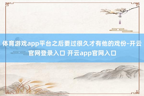 体育游戏app平台之后要过很久才有他的戏份-开云官网登录入口 开云app官网入口