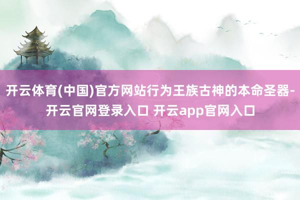 开云体育(中国)官方网站行为王族古神的本命圣器-开云官网登录入口 开云app官网入口
