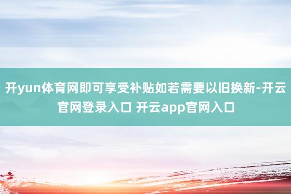 开yun体育网即可享受补贴如若需要以旧换新-开云官网登录入口 开云app官网入口