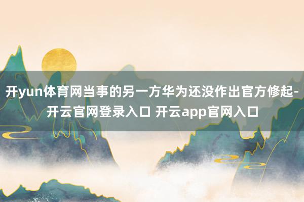 开yun体育网当事的另一方华为还没作出官方修起-开云官网登录入口 开云app官网入口