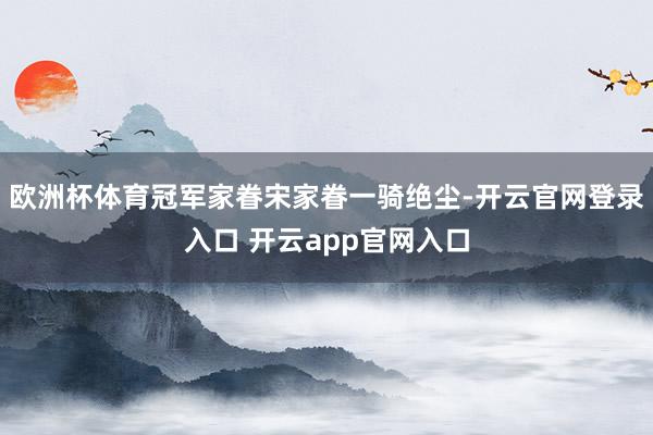 欧洲杯体育冠军家眷宋家眷一骑绝尘-开云官网登录入口 开云app官网入口