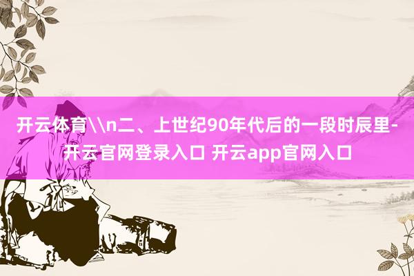 开云体育\n二、上世纪90年代后的一段时辰里-开云官网登录入口 开云app官网入口