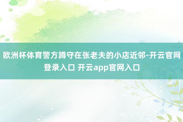 欧洲杯体育警方蹲守在张老夫的小店近邻-开云官网登录入口 开云app官网入口