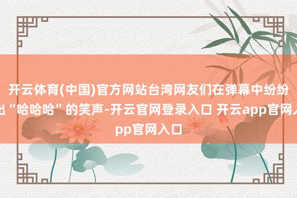 开云体育(中国)官方网站台湾网友们在弹幕中纷纷发出“哈哈哈”的笑声-开云官网登录入口 开云app官网入口