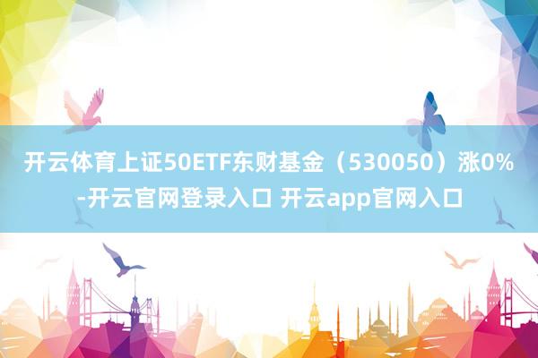 开云体育上证50ETF东财基金（530050）涨0%-开云官网登录入口 开云app官网入口