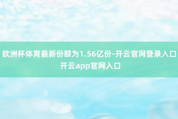 欧洲杯体育最新份额为1.56亿份-开云官网登录入口 开云app官网入口