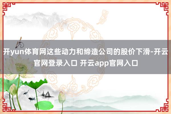开yun体育网这些动力和缔造公司的股价下滑-开云官网登录入口 开云app官网入口