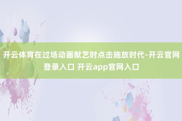 开云体育在过场动画献艺时点击施放时代-开云官网登录入口 开云app官网入口