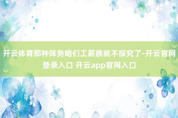 开云体育那种阵势咱们工薪族就不探究了-开云官网登录入口 开云app官网入口