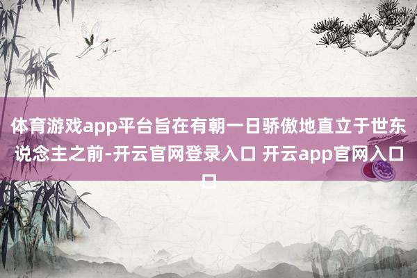 体育游戏app平台旨在有朝一日骄傲地直立于世东说念主之前-开云官网登录入口 开云app官网入口