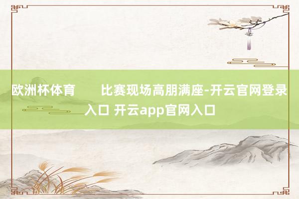 欧洲杯体育       比赛现场高朋满座-开云官网登录入口 开云app官网入口