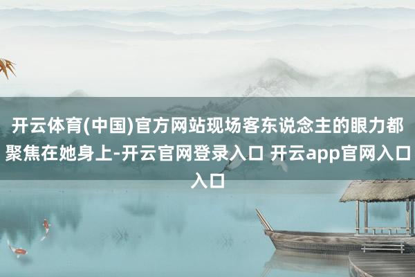 开云体育(中国)官方网站现场客东说念主的眼力都聚焦在她身上-开云官网登录入口 开云app官网入口