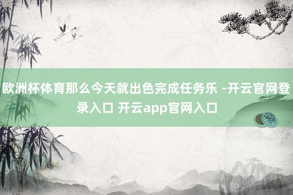 欧洲杯体育那么今天就出色完成任务乐 -开云官网登录入口 开云app官网入口
