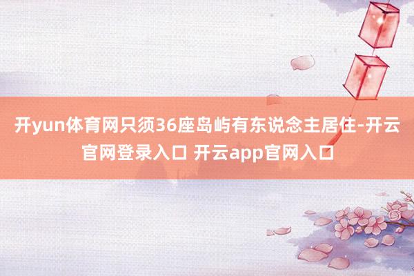 开yun体育网只须36座岛屿有东说念主居住-开云官网登录入口 开云app官网入口